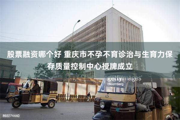 股票融资哪个好 重庆市不孕不育诊治与生育力保存质量控制中心授牌成立