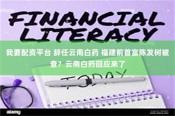 我要配资平台 辞任云南白药 福建前首富陈发树被查？云南白药回应来了