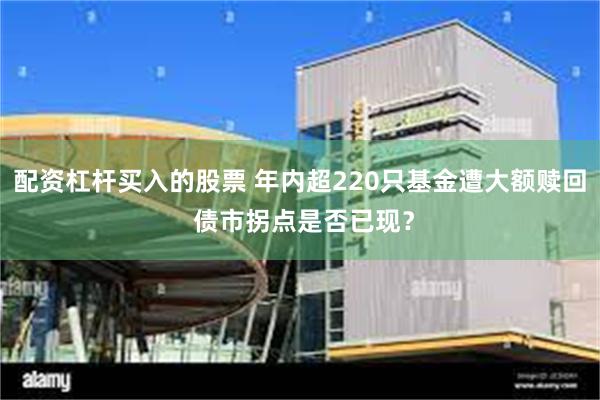 配资杠杆买入的股票 年内超220只基金遭大额赎回 债市拐点是否已现？