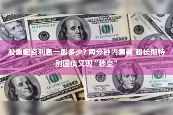 股票配资利息一般多少? 两分钟内售罄 超长期特别国债又现“秒空”