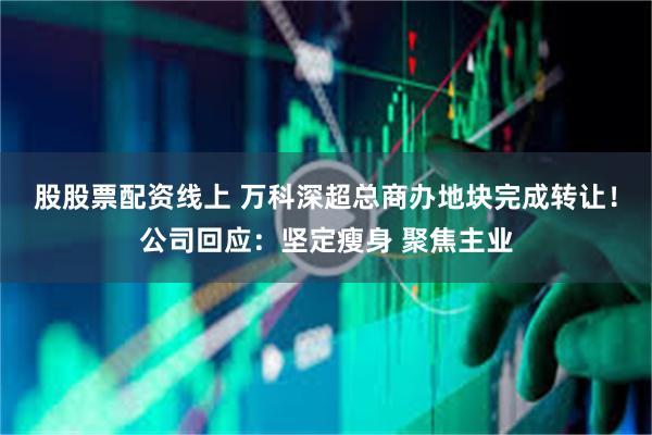 股股票配资线上 万科深超总商办地块完成转让！公司回应：坚定瘦身 聚焦主业