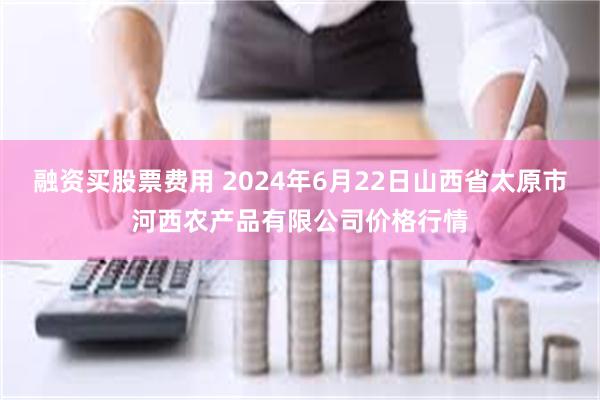 融资买股票费用 2024年6月22日山西省太原市河西农产品有限公司价格行情