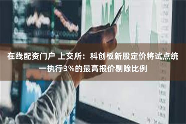 在线配资门户 上交所：科创板新股定价将试点统一执行3%的最高报价剔除比例