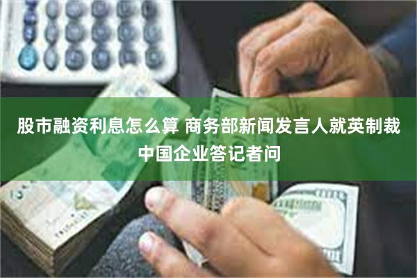 股市融资利息怎么算 商务部新闻发言人就英制裁中国企业答记者问