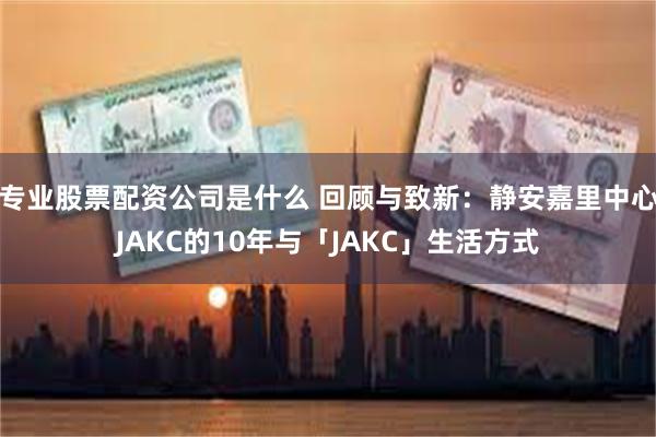 专业股票配资公司是什么 回顾与致新：静安嘉里中心JAKC的10年与「JAKC」生活方式