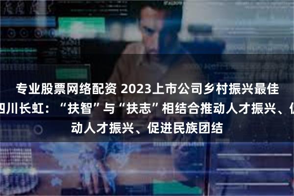 专业股票网络配资 2023上市公司乡村振兴最佳实践案例｜四川长虹：“扶智”与“扶志”相结合推动人才振兴、促进民族团结