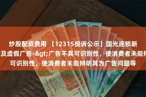 炒股配资费用 【12315投诉公示】国光连锁新增2件投诉公示，涉及虚假广告->广告不具可识别性，使消费者未能辨明其为广告问题等