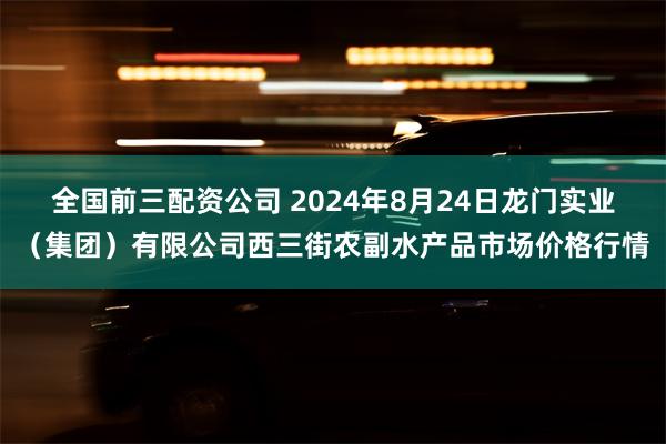 全国前三配资公司 2024年8月24日龙门实业（集团）有限公司西三街农副水产品市场价格行情